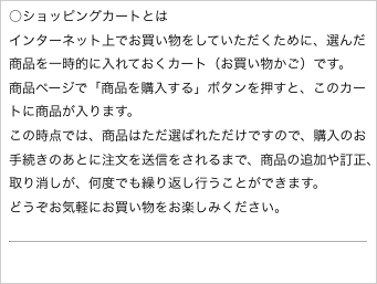 ○ショッピングカートとは
インターネット上でお買い物をしていただくために、選んだ商品を一時的に入れておくカート（お買い物かご）です。