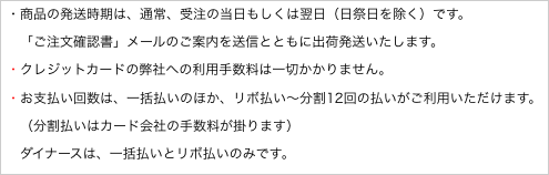 ・商品の発送時期は、通常、受注の当日もしくは翌日（日祭日を除く）です。
　「ご注文確認書」メールのご案内を送信とともに出荷発送いたします。
・クレジットカードの弊社への利用手数料は一切かかりません。