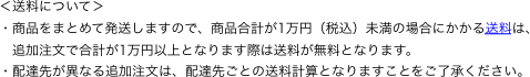 ＜送料について＞
・商品をまとめて発送しますので、商品合計が1万円（税込）未満の場合にかかる送料は、
　追加注文で合計が1万円以上となります際は送料が無料となります。
・配達先が異なる追加注文は、配達先ごとの送料計算となりますことをご了承ください。