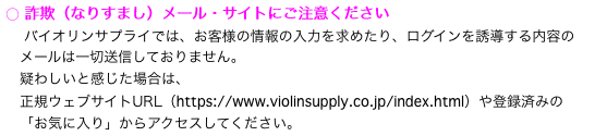 ○ 詐欺（なりすまし）メール・サイトにご注意ください
　 バイオリンサプライでは、お客様の情報の入力を求めたり、ログインを誘導する内容の
　メールは一切送信しておりません。